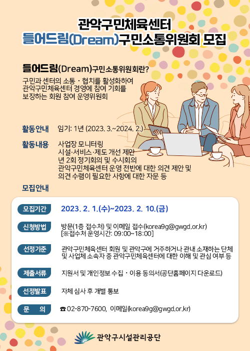 관악구민체육센터   들어드림(Dream)구민소통위원회 모집    들어드림(Dream)구민소통위원회란? 구민과 센터의 소통？협치를 활성화하여 관악구민체육센터 경영에 참여 기회를 보장하는 회원 참여 운영위원회    활동안내   임기: 1년 (2023. 3.~2024. 2.)  활동내용   사업장 모니터링 시설·서비스·제도 개선 제안 년 2회 정기회의 및 수시회의 관악구민체육센터 운영 전반에 대한 의견 제안 및 의견 수렴이 필요한 사항에 대한 자문 등  모집안내  모집기간 : 2023. 2. 1.(수)~2023. 2. 10.(금) 신청방법 : 방문(1층 접수처) 및 이메일 접수(korea9g@gwgd.or.kr)            [※접수처 운영시간: 09:00~18:00] 선정기준 : 관악구민체육센터 회원 및 관악구에 거주하거나 관내 소재하는 단체 및 사업체 소속자 중 관악구민체육센터에 대한 이해 및 관심 여부 등 제출서류 : 지원서 및 개인정보 수집？이용 동의서(공단홈페이지 다운로드